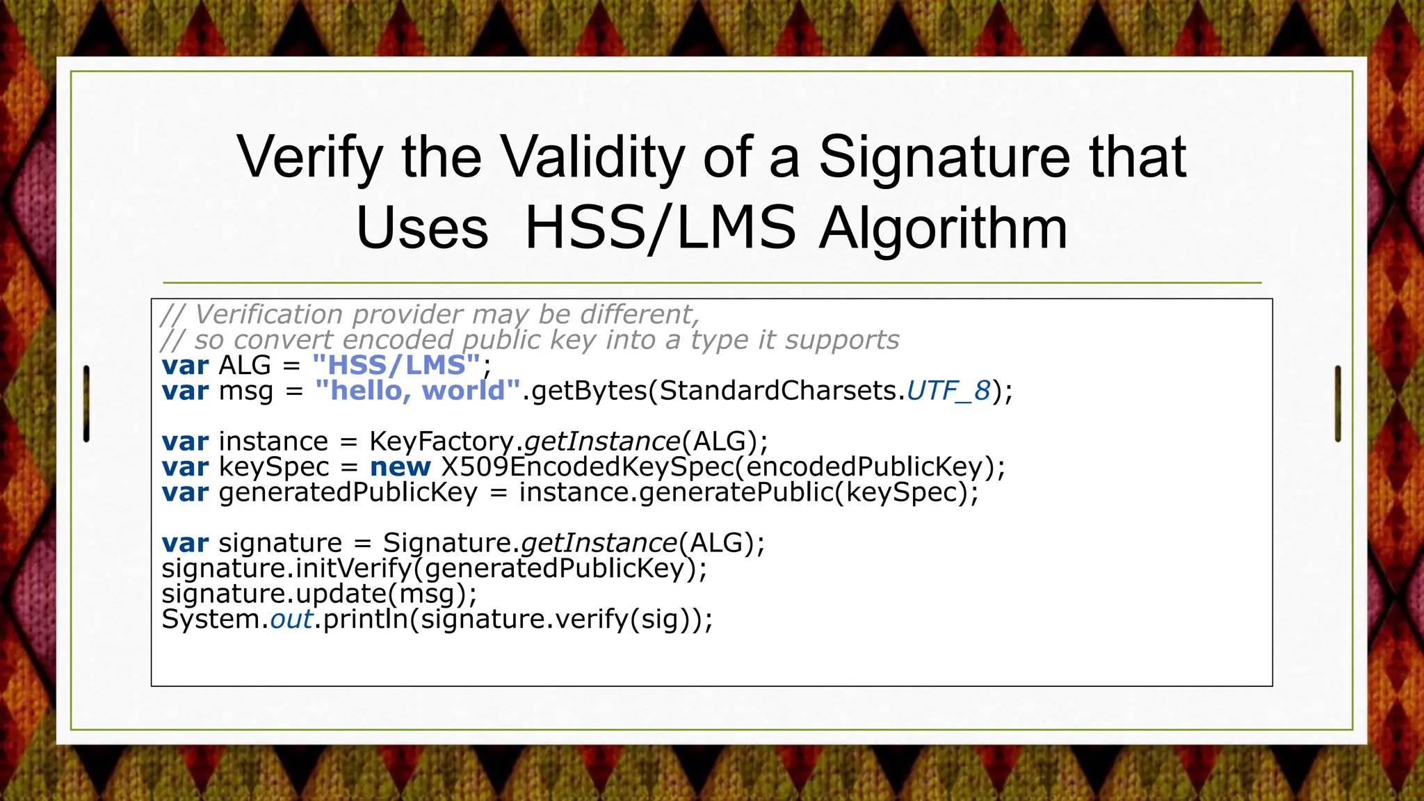 Verify the Validity of a Signature that
Uses HSS/LMS Algorithm
// Verification provider may be different,
// so convert encoded public key into a type it supports
var ALG = "HSS/LMS";
var msg = "hello, world".getBytes(StandardCharsets.UTF_8);
var instance = KeyFactory.getInstance(ALG);
var keySpec = new X509EncodedKeySpec(encodedPublicKey);
var generatedPublicKey = instance.generatePublic(keySpec);
var signature = Signature.getInstance(ALG);
signature.initVerify(generatedPublicKey);
signature.update(msg);
System.out.println(signature.verify(sig));
 