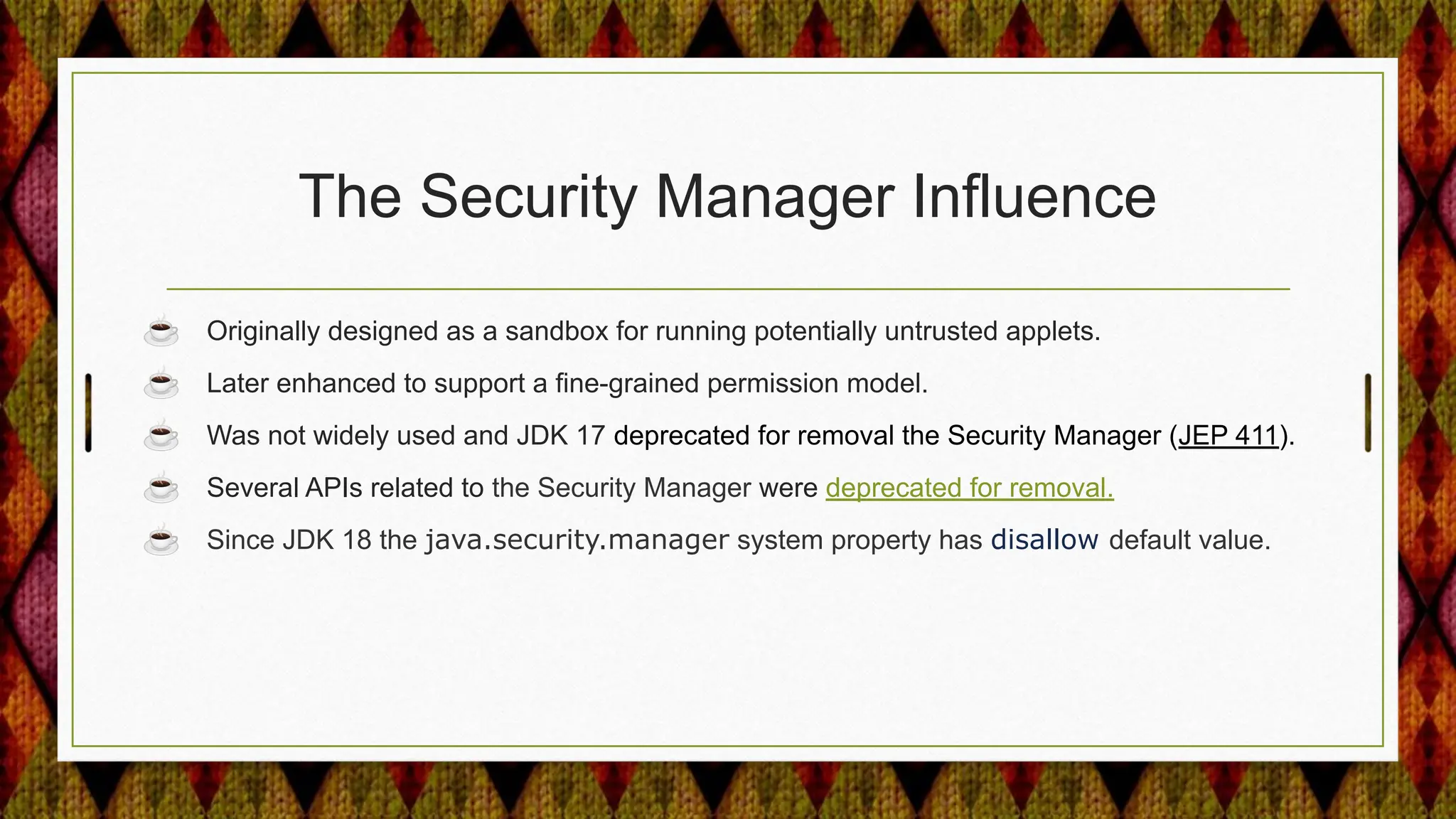 The Security Manager Influence
☕ Originally designed as a sandbox for running potentially untrusted applets.
☕ Later enhanced to support a fine-grained permission model.
☕ Was not widely used and JDK 17 deprecated for removal the Security Manager (JEP 411).
☕ Several APIs related to the Security Manager were deprecated for removal.
☕ Since JDK 18 the java.security.manager system property has disallow default value.
 