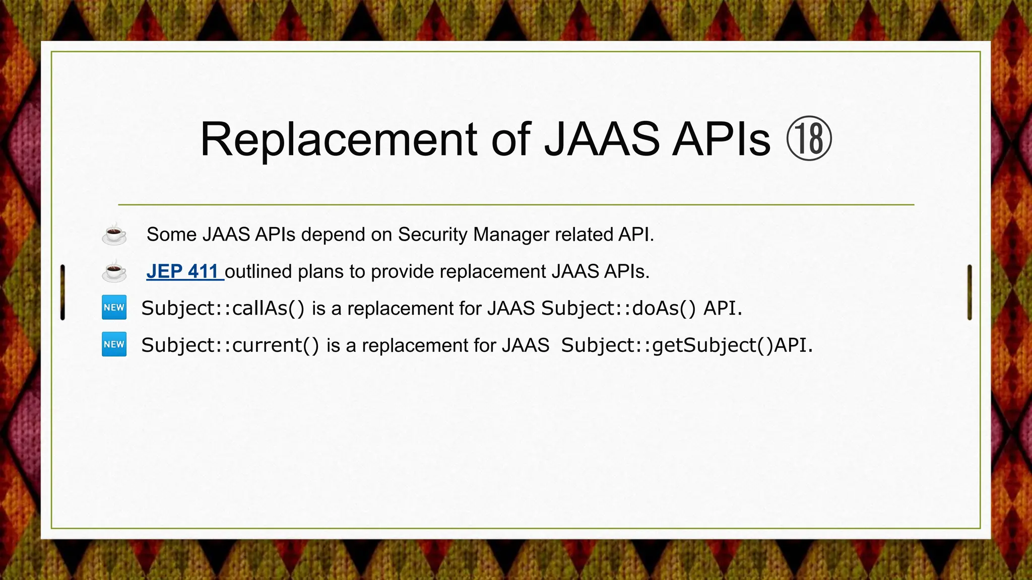 Replacement of JAAS APIs ⑱
☕ Some JAAS APIs depend on Security Manager related API.
☕ JEP 411 outlined plans to provide replacement JAAS APIs.
🆕 Subject::callAs() is a replacement for JAAS Subject::doAs() API.
🆕 Subject::current() is a replacement for JAAS Subject::getSubject()API.
 