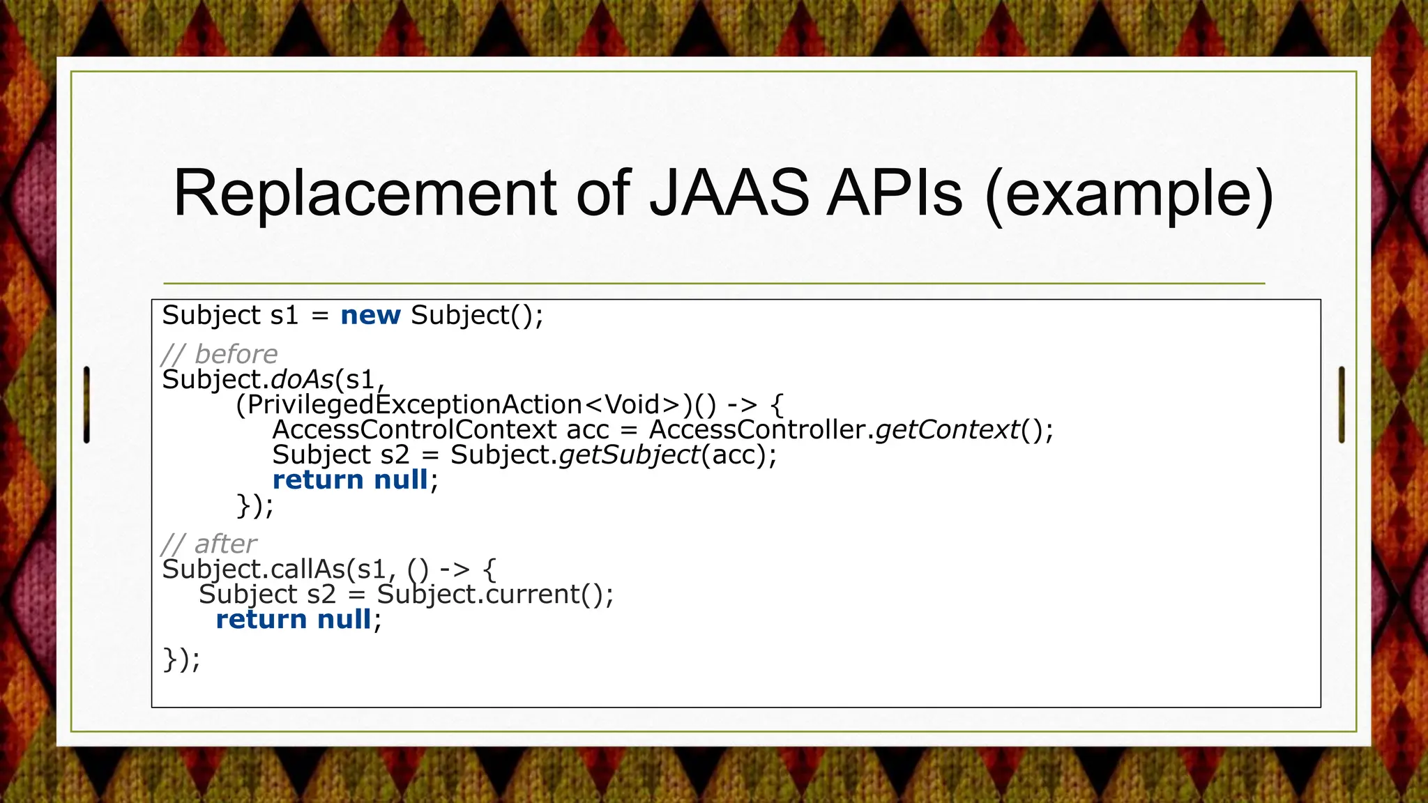 Replacement of JAAS APIs (example)
Subject s1 = new Subject();
// before
Subject.doAs(s1,
(PrivilegedExceptionAction<Void>)() -> {
AccessControlContext acc = AccessController.getContext();
Subject s2 = Subject.getSubject(acc);
return null;
});
// after
Subject.callAs(s1, () -> {
Subject s2 = Subject.current();
return null;
});
 