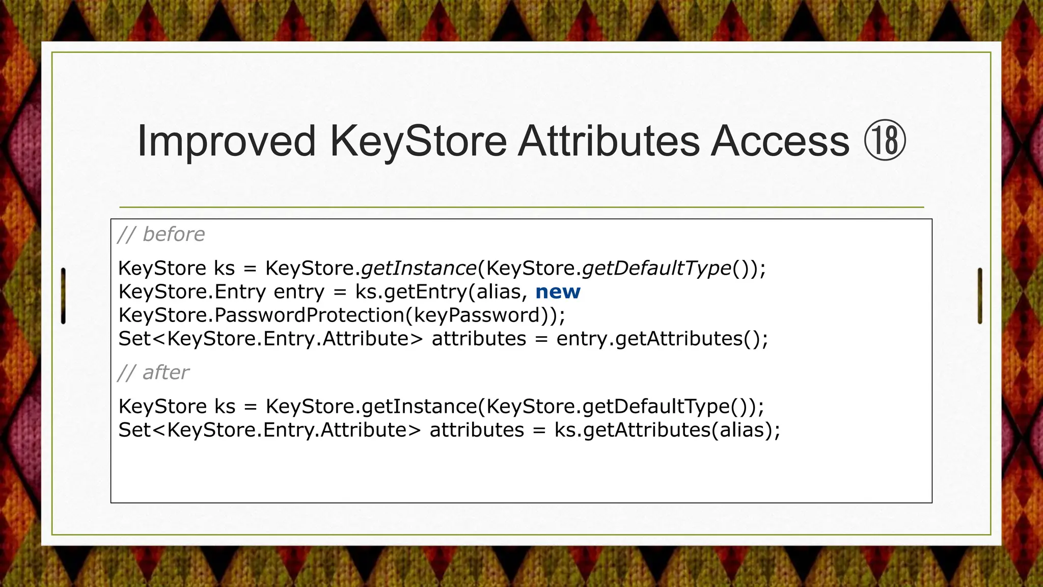 Improved KeyStore Attributes Access ⑱
// before
KeyStore ks = KeyStore.getInstance(KeyStore.getDefaultType());
KeyStore.Entry entry = ks.getEntry(alias, new
KeyStore.PasswordProtection(keyPassword));
Set<KeyStore.Entry.Attribute> attributes = entry.getAttributes();
// after
KeyStore ks = KeyStore.getInstance(KeyStore.getDefaultType());
Set<KeyStore.Entry.Attribute> attributes = ks.getAttributes(alias);
 