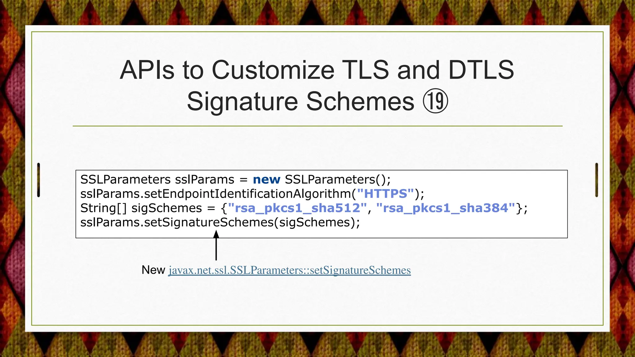 APIs to Customize TLS and DTLS
Signature Schemes ⑲
SSLParameters sslParams = new SSLParameters();
sslParams.setEndpointIdentificationAlgorithm("HTTPS");
String[] sigSchemes = {"rsa_pkcs1_sha512", "rsa_pkcs1_sha384"};
sslParams.setSignatureSchemes(sigSchemes);
New javax.net.ssl.SSLParameters::setSignatureSchemes
 