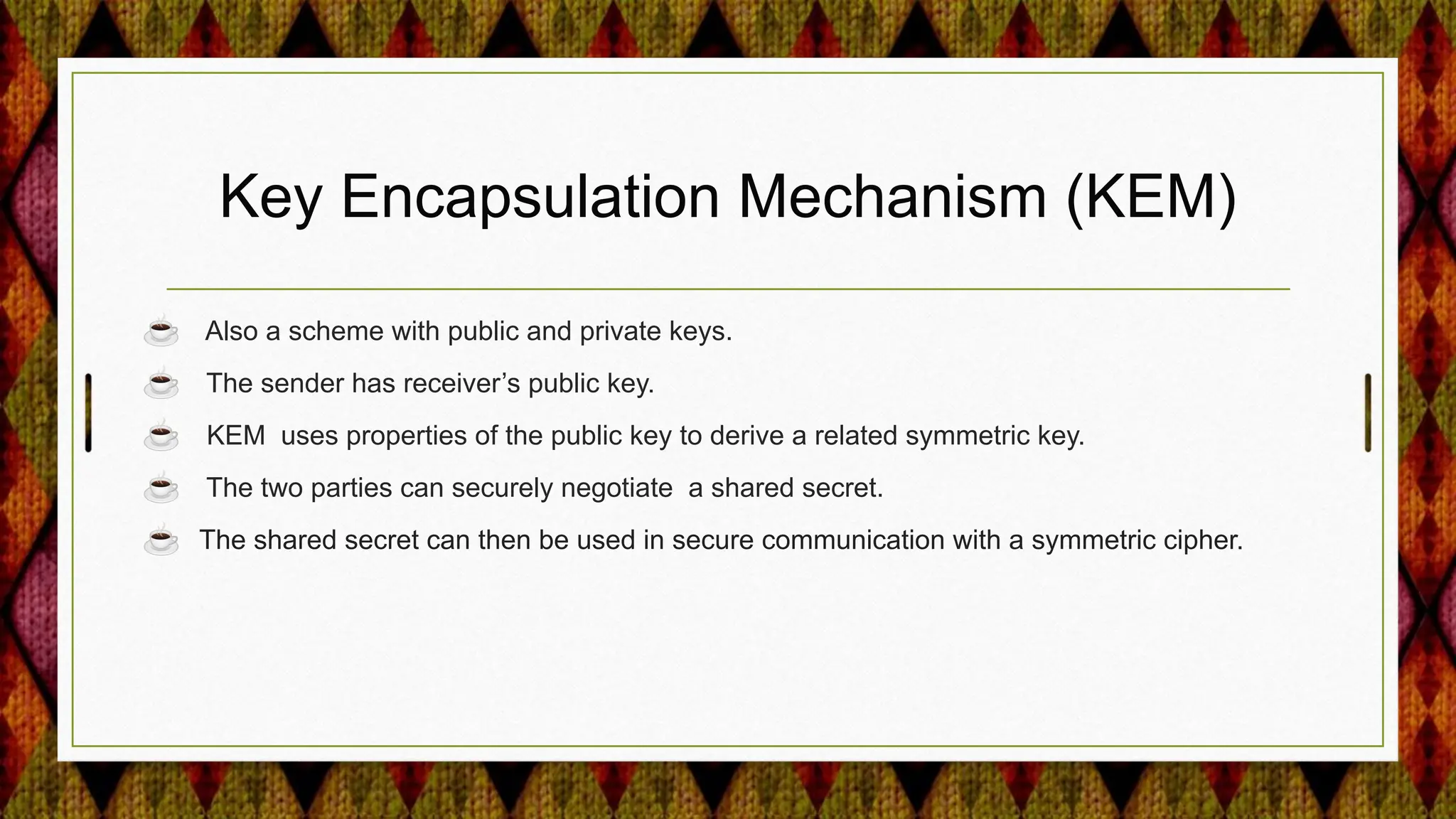 Key Encapsulation Mechanism (KEM)
☕ Also a scheme with public and private keys.
☕ The sender has receiver’s public key.
☕ KEM uses properties of the public key to derive a related symmetric key.
☕ The two parties can securely negotiate a shared secret.
☕ The shared secret can then be used in secure communication with a symmetric cipher.
 