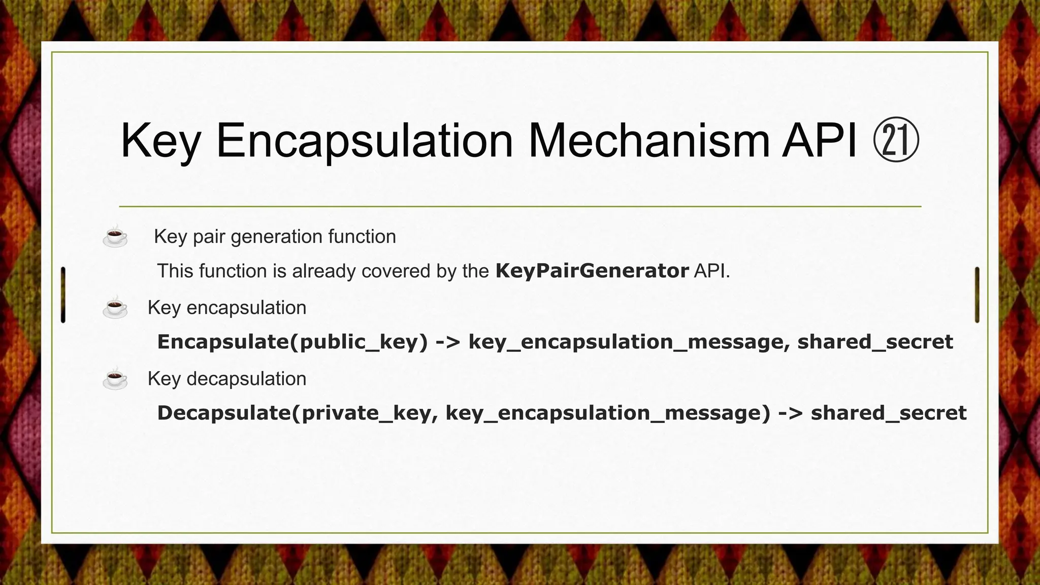 Key Encapsulation Mechanism API ㉑
☕ Key pair generation function
This function is already covered by the KeyPairGenerator API.
☕ Key encapsulation
Encapsulate(public_key) -> key_encapsulation_message, shared_secret
☕ Key decapsulation
Decapsulate(private_key, key_encapsulation_message) -> shared_secret
 