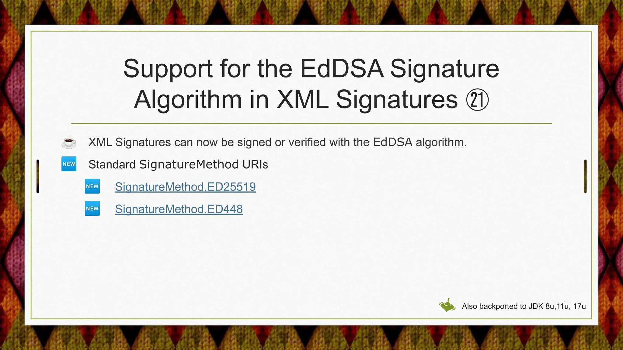 Support for the EdDSA Signature
Algorithm in XML Signatures ㉑
☕ XML Signatures can now be signed or verified with the EdDSA algorithm.
🆕 Standard SignatureMethod URIs
🆕 SignatureMethod.ED25519
🆕 SignatureMethod.ED448
Also backported to JDK 8u,11u, 17u
 
