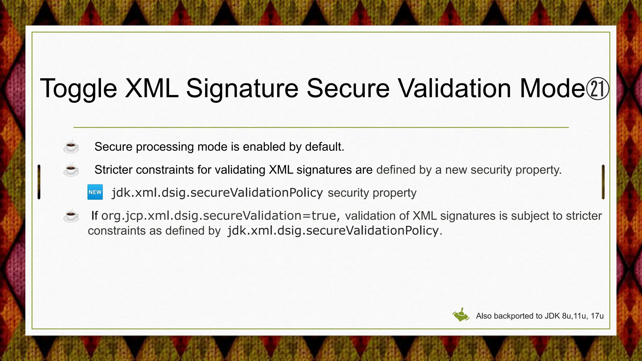 Toggle XML Signature Secure Validation Mode㉑
☕ Secure processing mode is enabled by default.
☕ Stricter constraints for validating XML signatures are defined by a new security property.
🆕 jdk.xml.dsig.secureValidationPolicy security property
☕ If org.jcp.xml.dsig.secureValidation=true, validation of XML signatures is subject to stricter
constraints as defined by jdk.xml.dsig.secureValidationPolicy.
Also backported to JDK 8u,11u, 17u
 