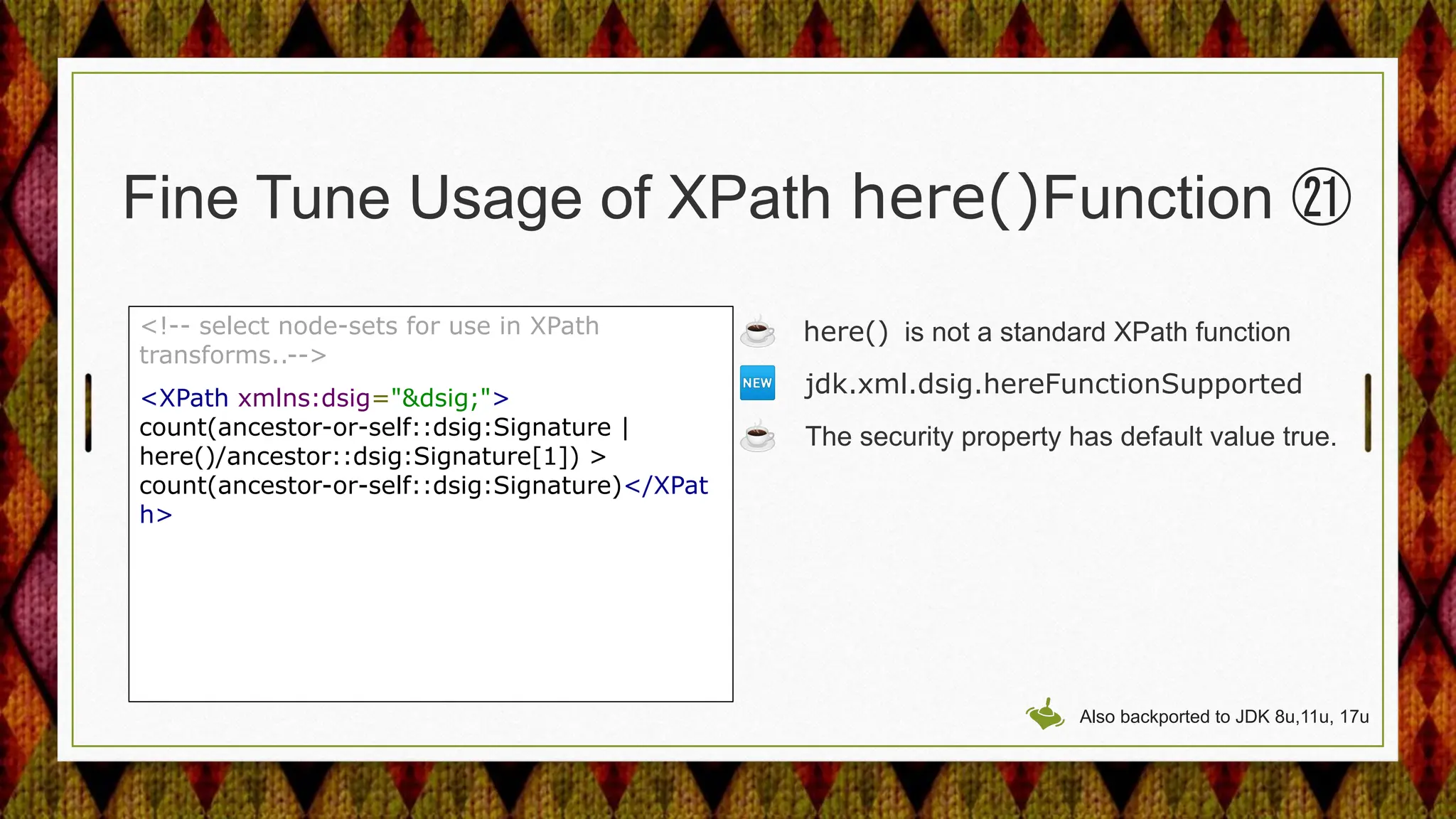 Fine Tune Usage of XPath here()Function ㉑
<!-- select node-sets for use in XPath
transforms..-->
<XPath xmlns:dsig="&dsig;">
count(ancestor-or-self::dsig:Signature |
here()/ancestor::dsig:Signature[1]) >
count(ancestor-or-self::dsig:Signature)</XPat
h>
☕ here() is not a standard XPath function
🆕 jdk.xml.dsig.hereFunctionSupported
☕ The security property has default value true.
Also backported to JDK 8u,11u, 17u
 