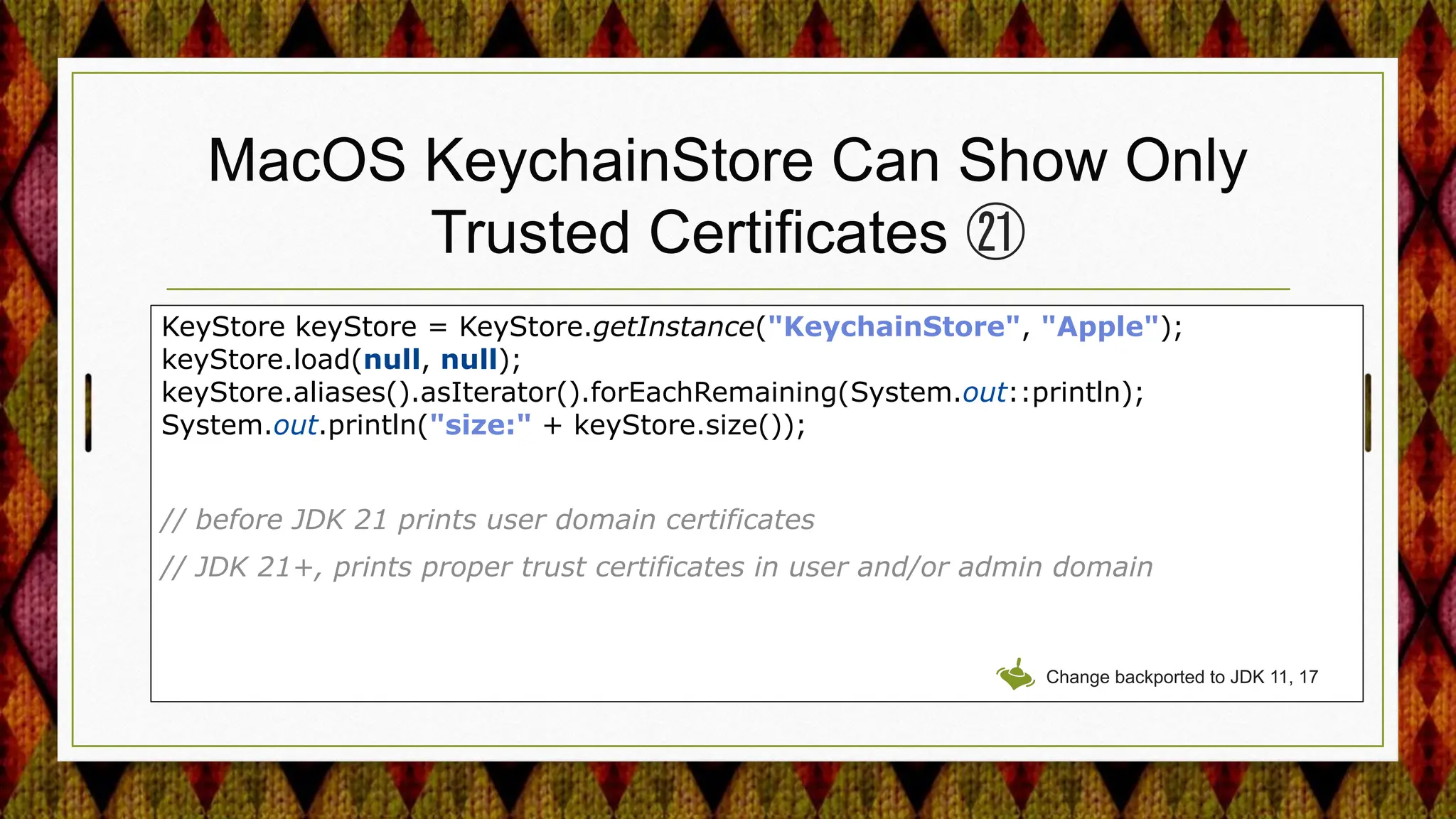 MacOS KeychainStore Can Show Only
Trusted Certificates ㉑
KeyStore keyStore = KeyStore.getInstance("KeychainStore", "Apple");
keyStore.load(null, null);
keyStore.aliases().asIterator().forEachRemaining(System.out::println);
System.out.println("size:" + keyStore.size());
// before JDK 21 prints user domain certificates
// JDK 21+, prints proper trust certificates in user and/or admin domain
Change backported to JDK 11, 17
 