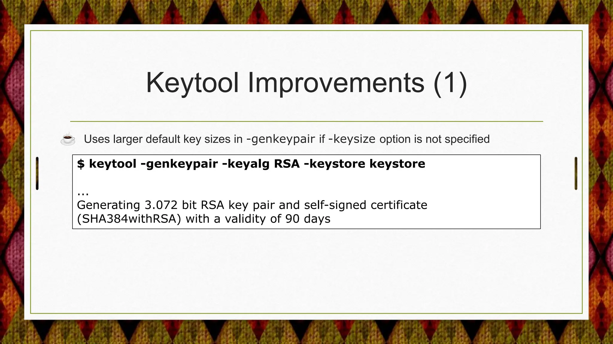 Keytool Improvements (1)
☕ Uses larger default key sizes in -genkeypair if -keysize option is not specified
$ keytool -genkeypair -keyalg RSA -keystore keystore
...
Generating 3.072 bit RSA key pair and self-signed certificate
(SHA384withRSA) with a validity of 90 days
 