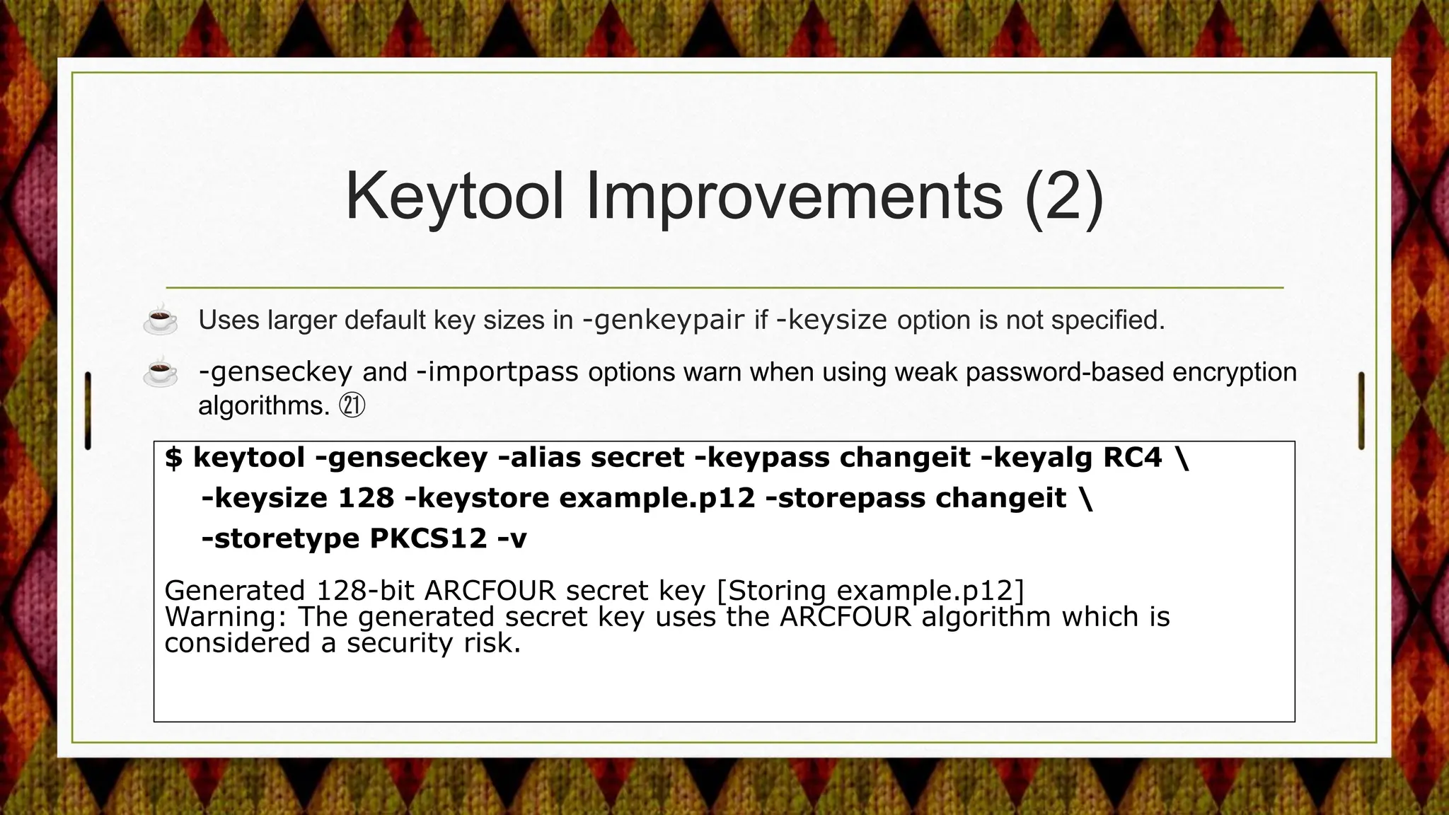 Keytool Improvements (2)
☕ Uses larger default key sizes in -genkeypair if -keysize option is not specified.
☕ -genseckey and -importpass options warn when using weak password-based encryption
algorithms. ㉑
$ keytool -genseckey -alias secret -keypass changeit -keyalg RC4 
-keysize 128 -keystore example.p12 -storepass changeit 
-storetype PKCS12 -v
Generated 128-bit ARCFOUR secret key [Storing example.p12]
Warning: The generated secret key uses the ARCFOUR algorithm which is
considered a security risk.
 