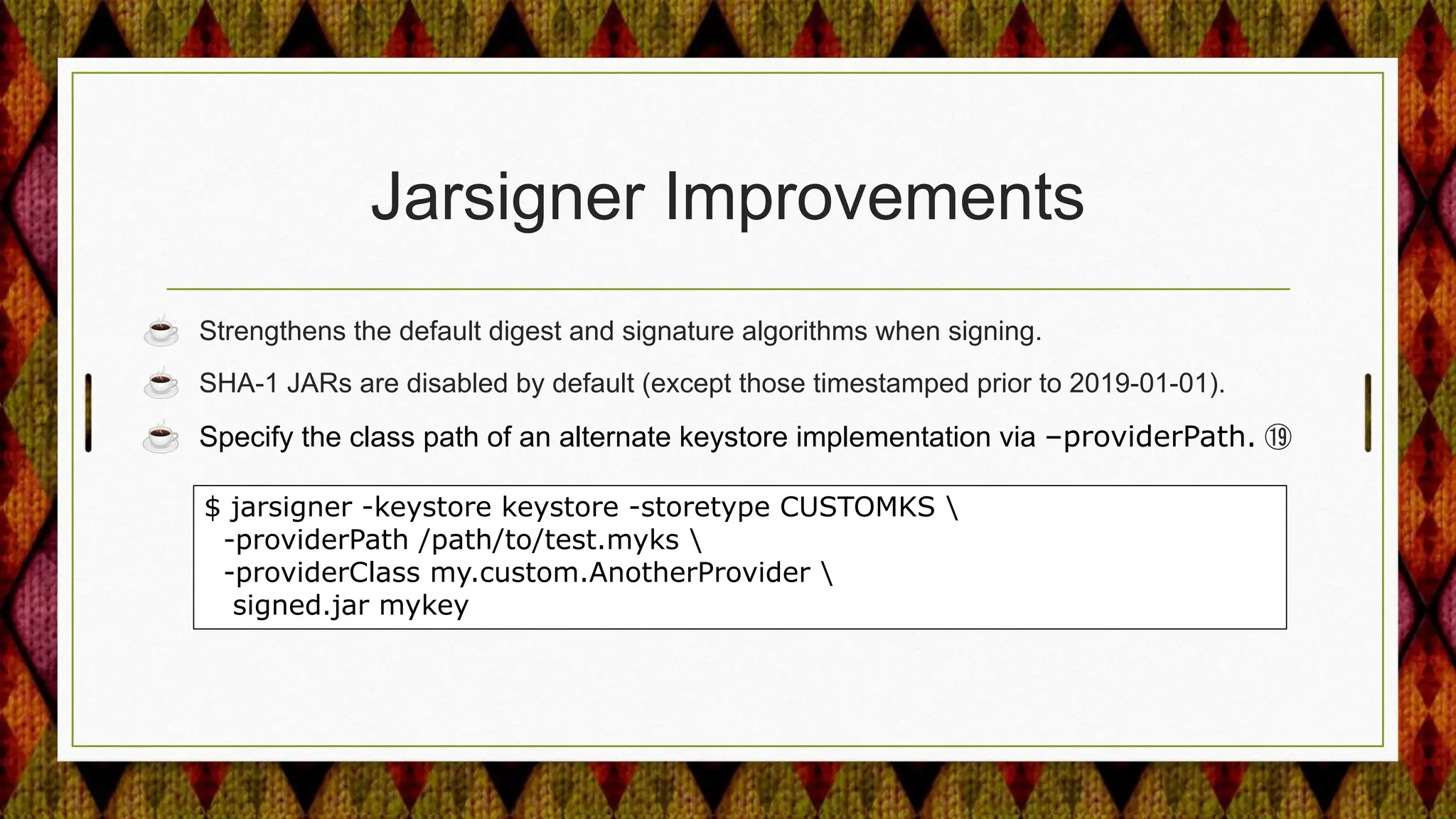 Jarsigner Improvements
☕ Strengthens the default digest and signature algorithms when signing.
☕ SHA-1 JARs are disabled by default (except those timestamped prior to 2019-01-01).
☕ Specify the class path of an alternate keystore implementation via –providerPath. ⑲
$ jarsigner -keystore keystore -storetype CUSTOMKS 
-providerPath /path/to/test.myks 
-providerClass my.custom.AnotherProvider 
signed.jar mykey
 