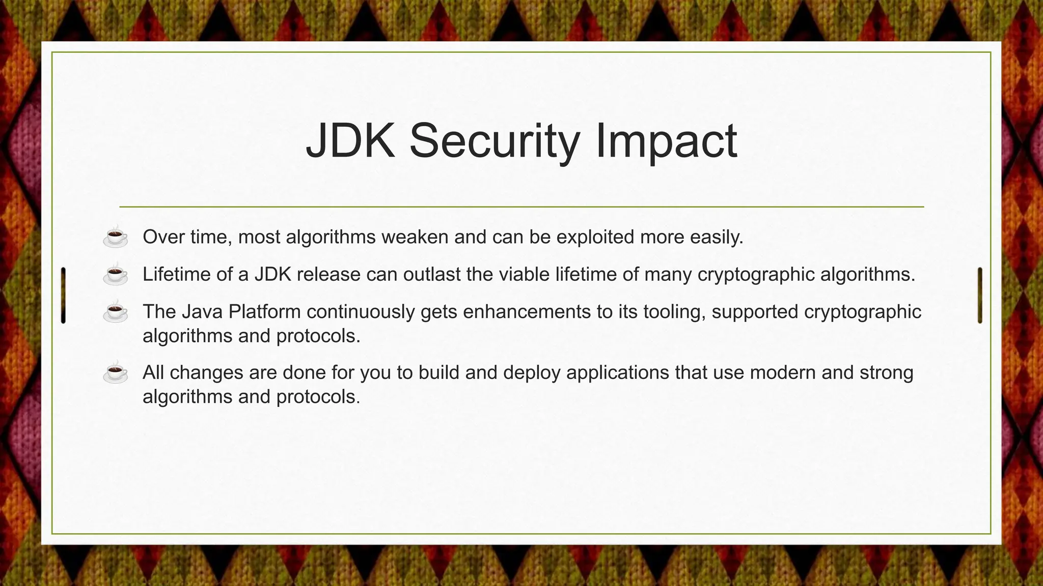 JDK Security Impact
☕ Over time, most algorithms weaken and can be exploited more easily.
☕ Lifetime of a JDK release can outlast the viable lifetime of many cryptographic algorithms.
☕ The Java Platform continuously gets enhancements to its tooling, supported cryptographic
algorithms and protocols.
☕ All changes are done for you to build and deploy applications that use modern and strong
algorithms and protocols.
 