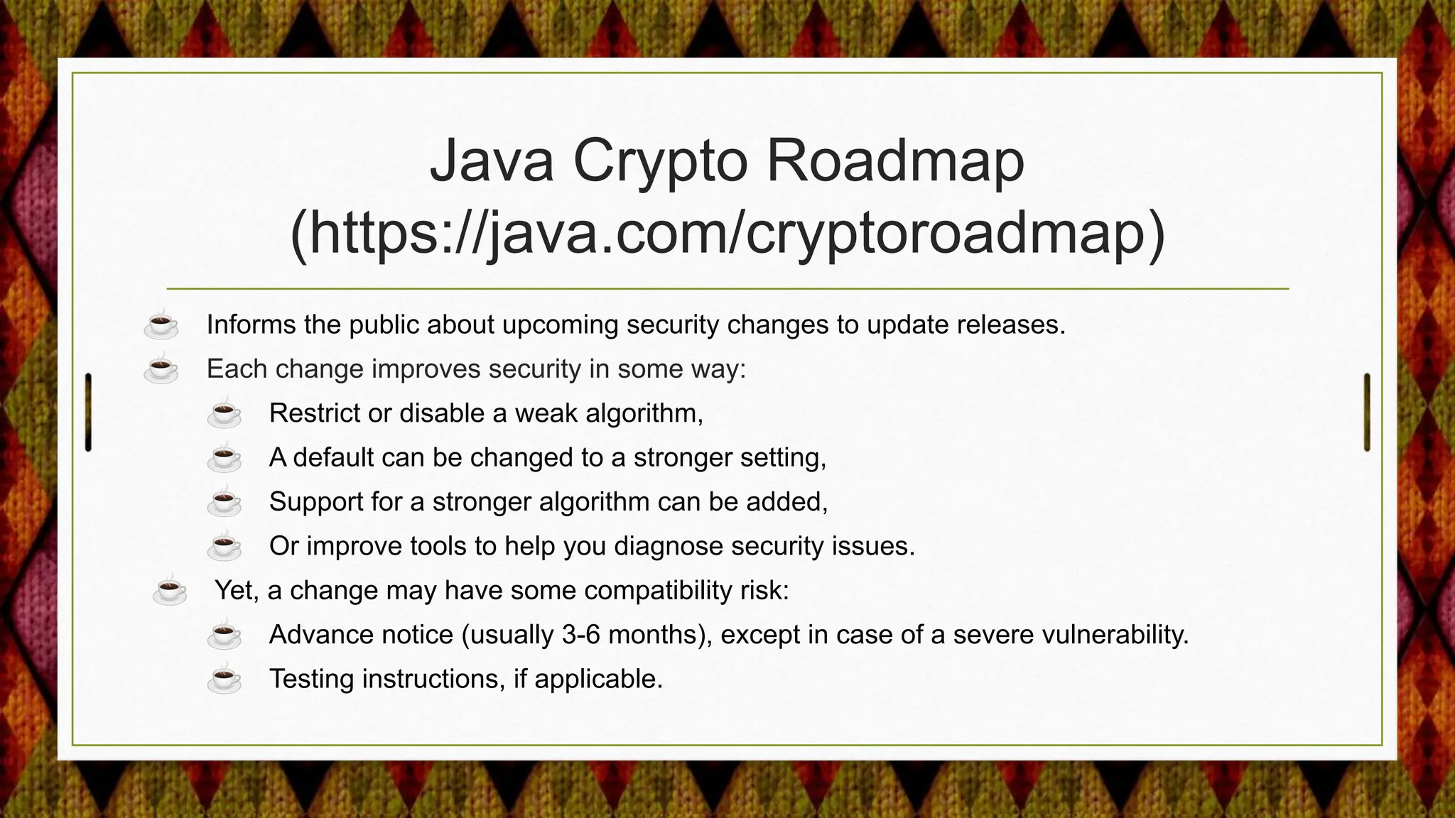 Java Crypto Roadmap
(https://java.com/cryptoroadmap)
☕ Informs the public about upcoming security changes to update releases.
☕ Each change improves security in some way:
☕ Restrict or disable a weak algorithm,
☕ A default can be changed to a stronger setting,
☕ Support for a stronger algorithm can be added,
☕ Or improve tools to help you diagnose security issues.
☕ Yet, a change may have some compatibility risk:
☕ Advance notice (usually 3-6 months), except in case of a severe vulnerability.
☕ Testing instructions, if applicable.
 