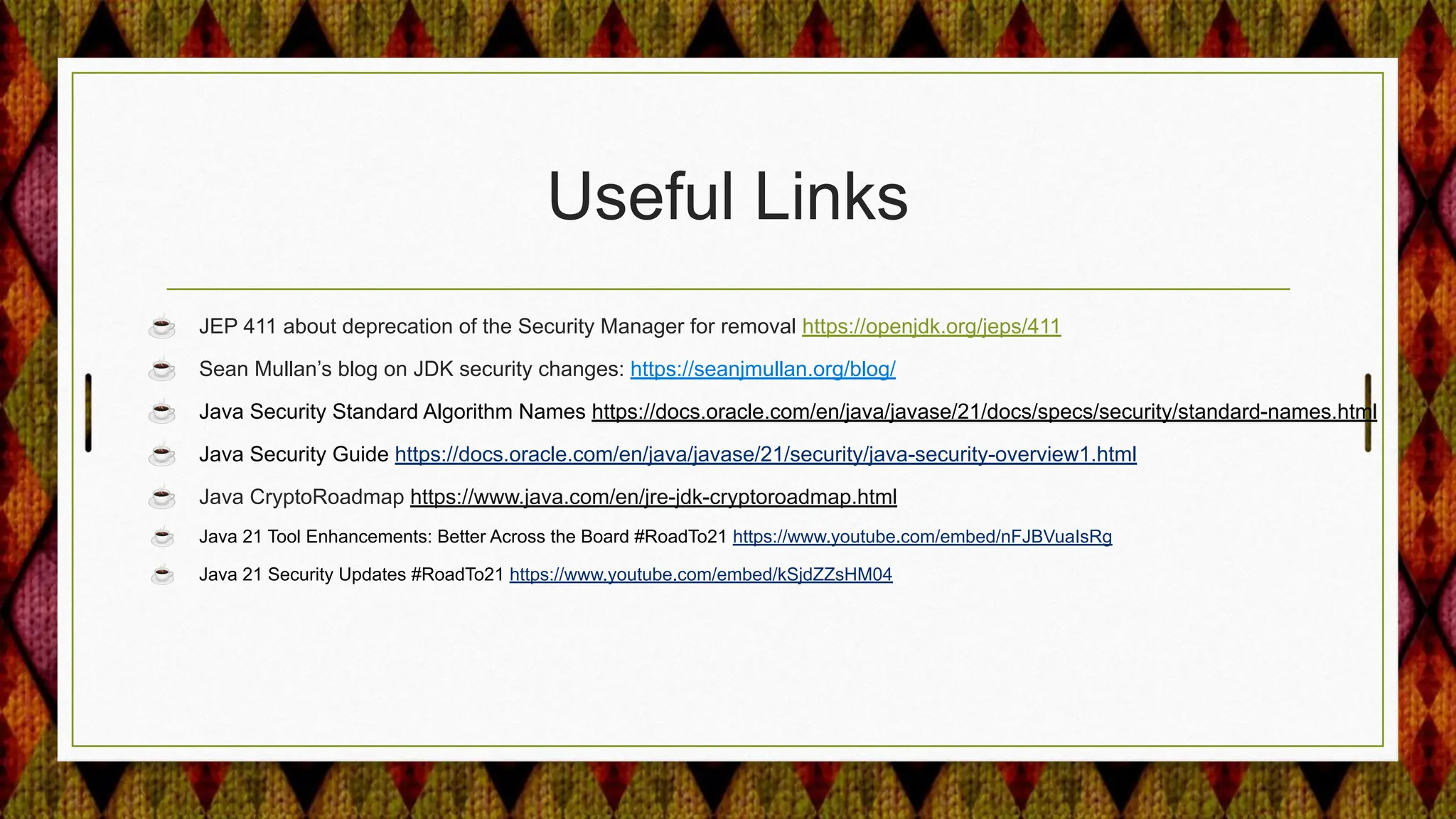 Useful Links
☕ JEP 411 about deprecation of the Security Manager for removal https://openjdk.org/jeps/411
☕ Sean Mullan’s blog on JDK security changes: https://seanjmullan.org/blog/
☕ Java Security Standard Algorithm Names https://docs.oracle.com/en/java/javase/21/docs/specs/security/standard-names.html
☕ Java Security Guide https://docs.oracle.com/en/java/javase/21/security/java-security-overview1.html
☕ Java CryptoRoadmap https://www.java.com/en/jre-jdk-cryptoroadmap.html
☕ Java 21 Tool Enhancements: Better Across the Board #RoadTo21 https://www.youtube.com/embed/nFJBVuaIsRg
☕ Java 21 Security Updates #RoadTo21 https://www.youtube.com/embed/kSjdZZsHM04
 