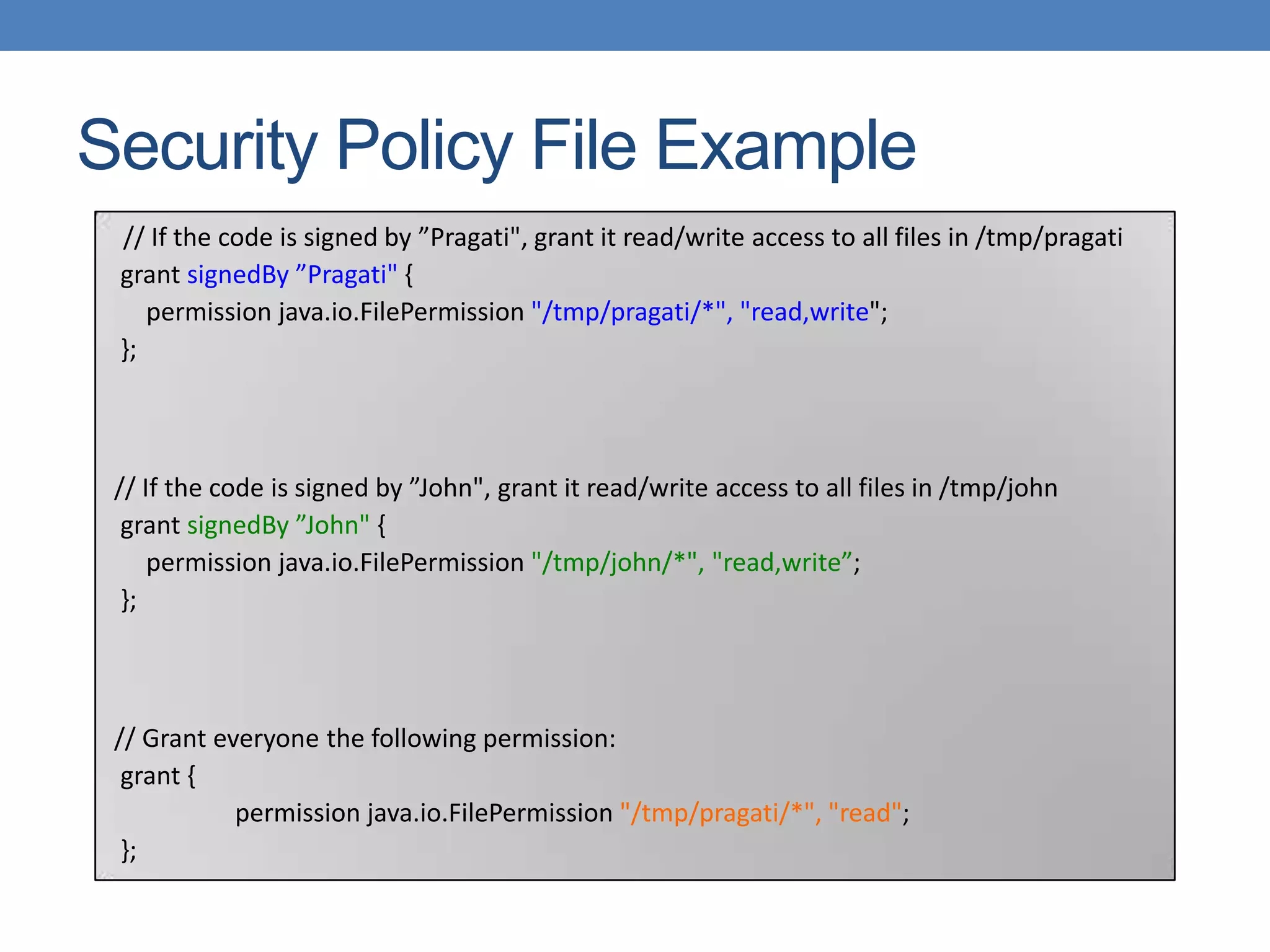 Security Policy File Example // If the code is signed by ”Pragati", grant it read/write access to all files in /tmp/pragati grant signedBy ”Pragati" { permission java.io.FilePermission "/tmp/pragati/*", "read,write"; }; // If the code is signed by ”John", grant it read/write access to all files in /tmp/john grant signedBy ”John" { permission java.io.FilePermission "/tmp/john/*", "read,write”; }; // Grant everyone the following permission: grant { permission java.io.FilePermission "/tmp/pragati/*", "read"; }; 