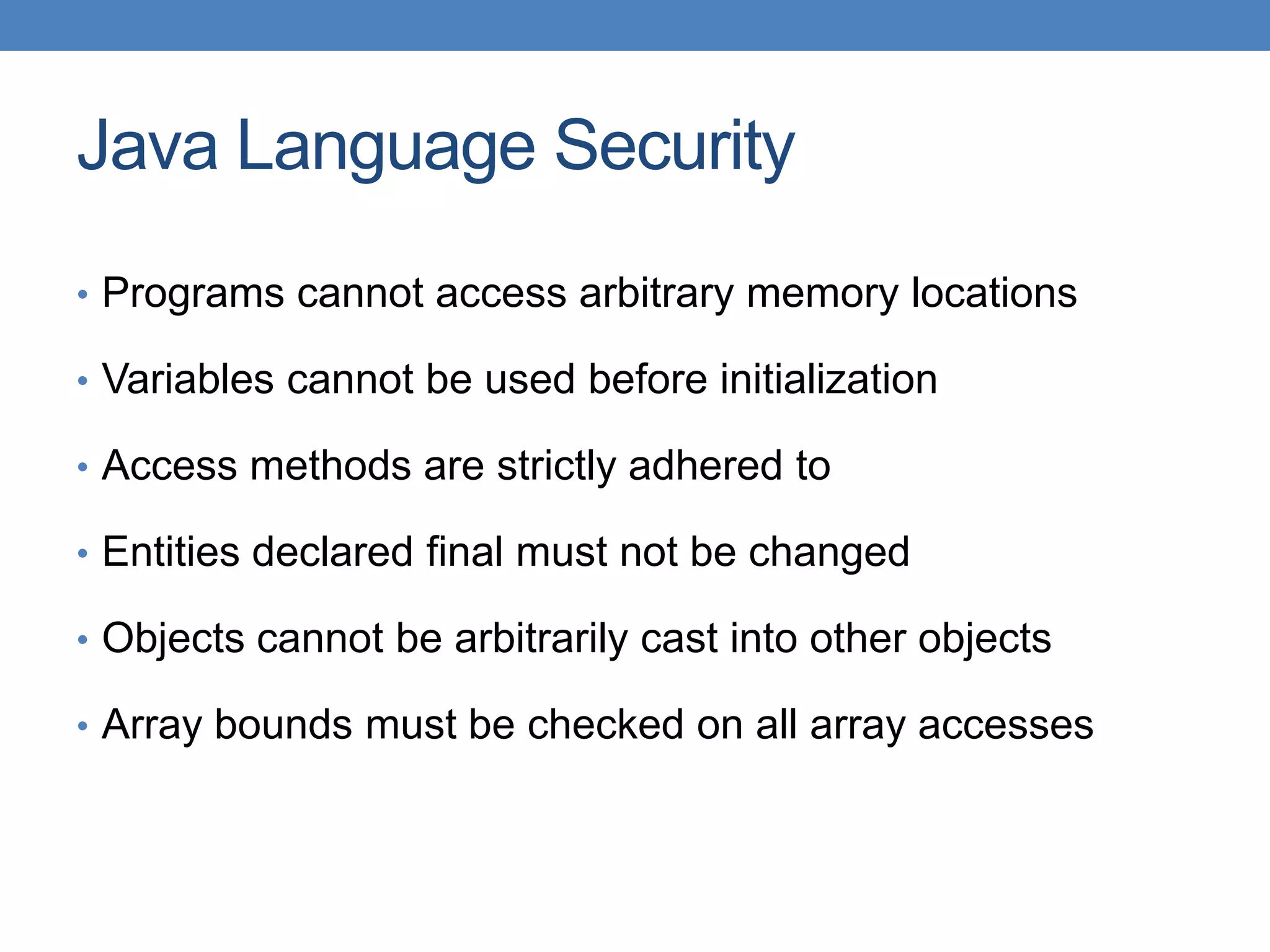Java Language Security • Programs cannot access arbitrary memory locations • Variables cannot be used before initialization • Access methods are strictly adhered to • Entities declared final must not be changed • Objects cannot be arbitrarily cast into other objects • Array bounds must be checked on all array accesses 