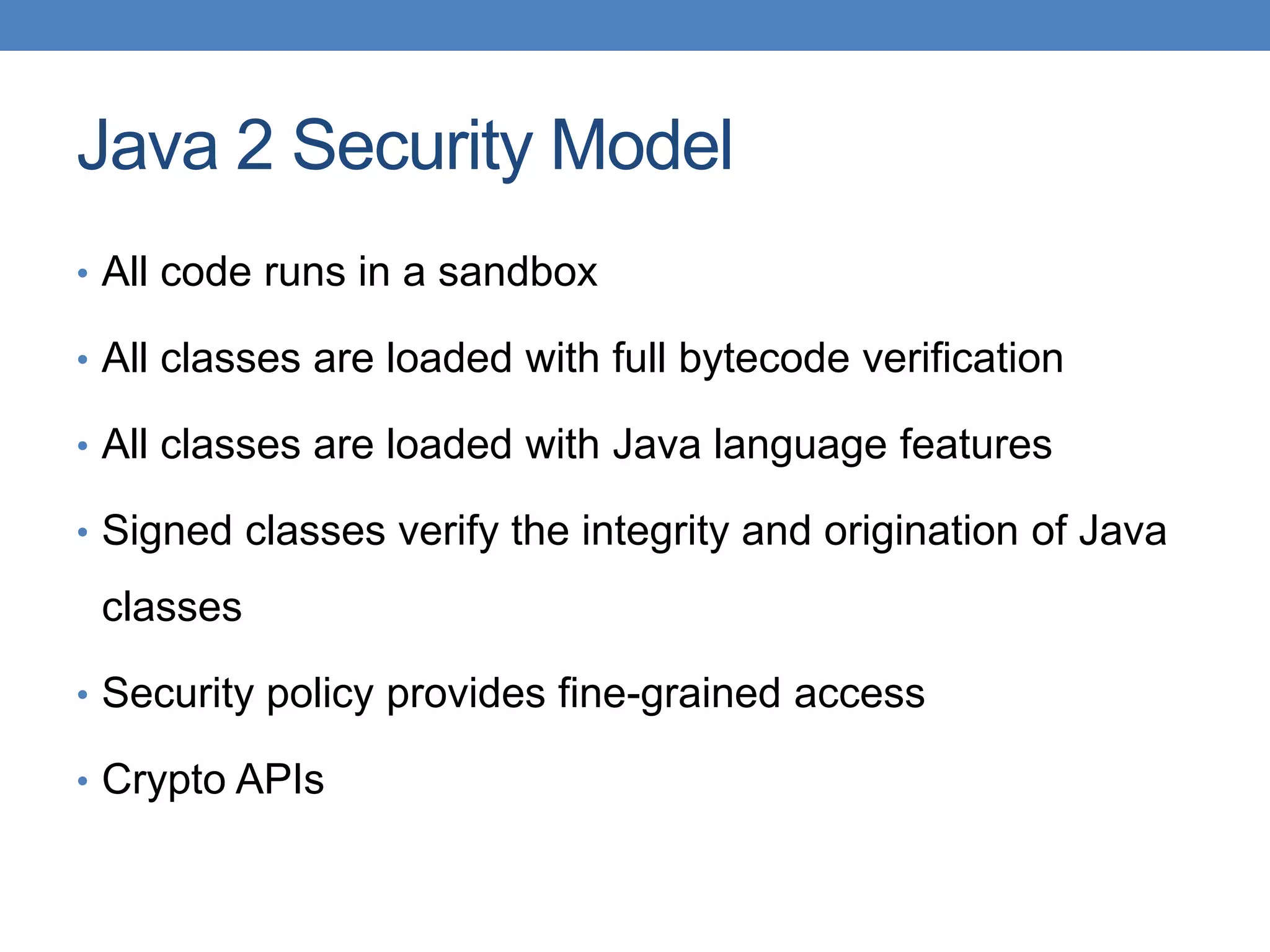 Java 2 Security Model • All code runs in a sandbox • All classes are loaded with full bytecode verification • All classes are loaded with Java language features • Signed classes verify the integrity and origination of Java classes • Security policy provides fine-grained access • Crypto APIs 