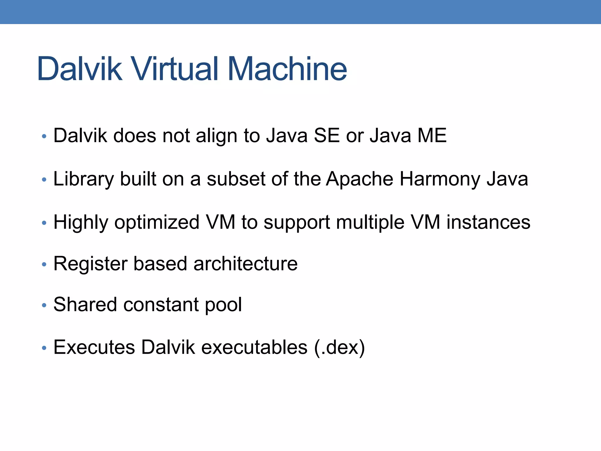 Dalvik Virtual Machine • Dalvik does not align to Java SE or Java ME • Library built on a subset of the Apache Harmony Java • Highly optimized VM to support multiple VM instances • Register based architecture • Shared constant pool • Executes Dalvik executables (.dex) 