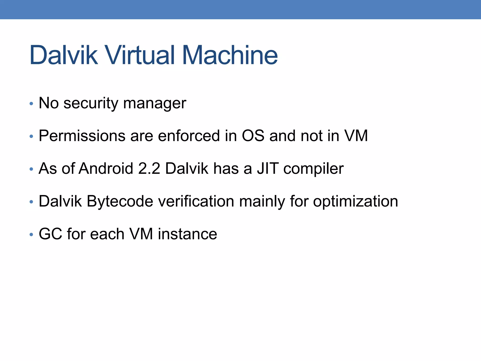 Dalvik Virtual Machine • No security manager • Permissions are enforced in OS and not in VM • As of Android 2.2 Dalvik has a JIT compiler • Dalvik Bytecode verification mainly for optimization • GC for each VM instance 