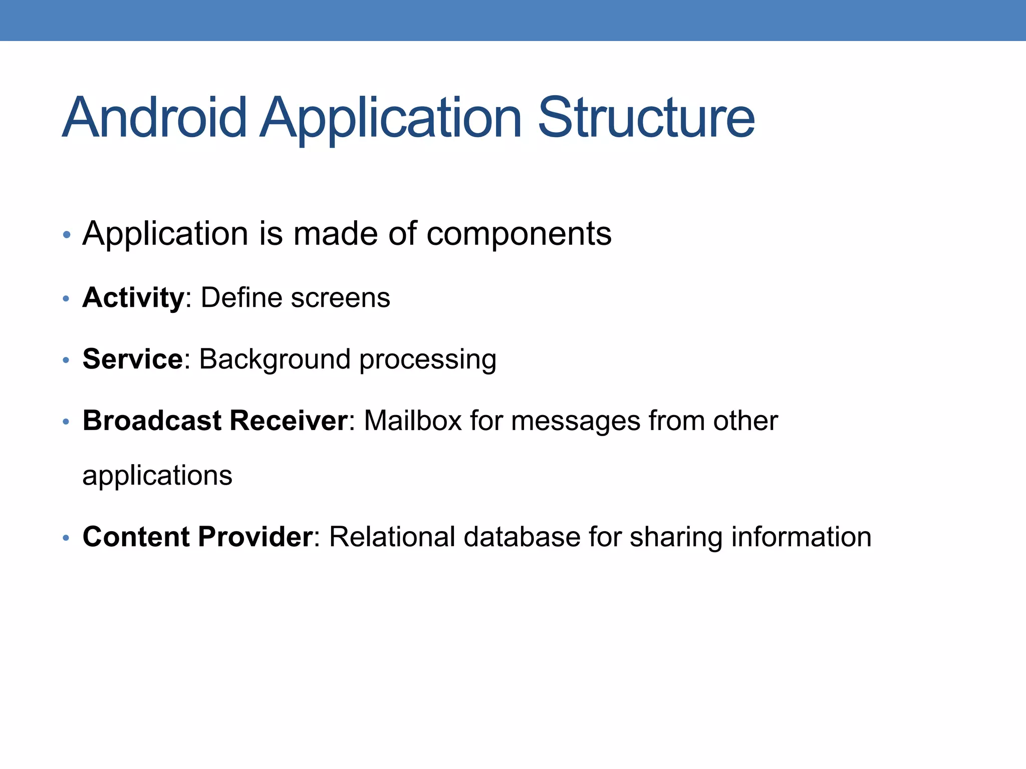Android Application Structure • Application is made of components • Activity: Define screens • Service: Background processing • Broadcast Receiver: Mailbox for messages from other applications • Content Provider: Relational database for sharing information 