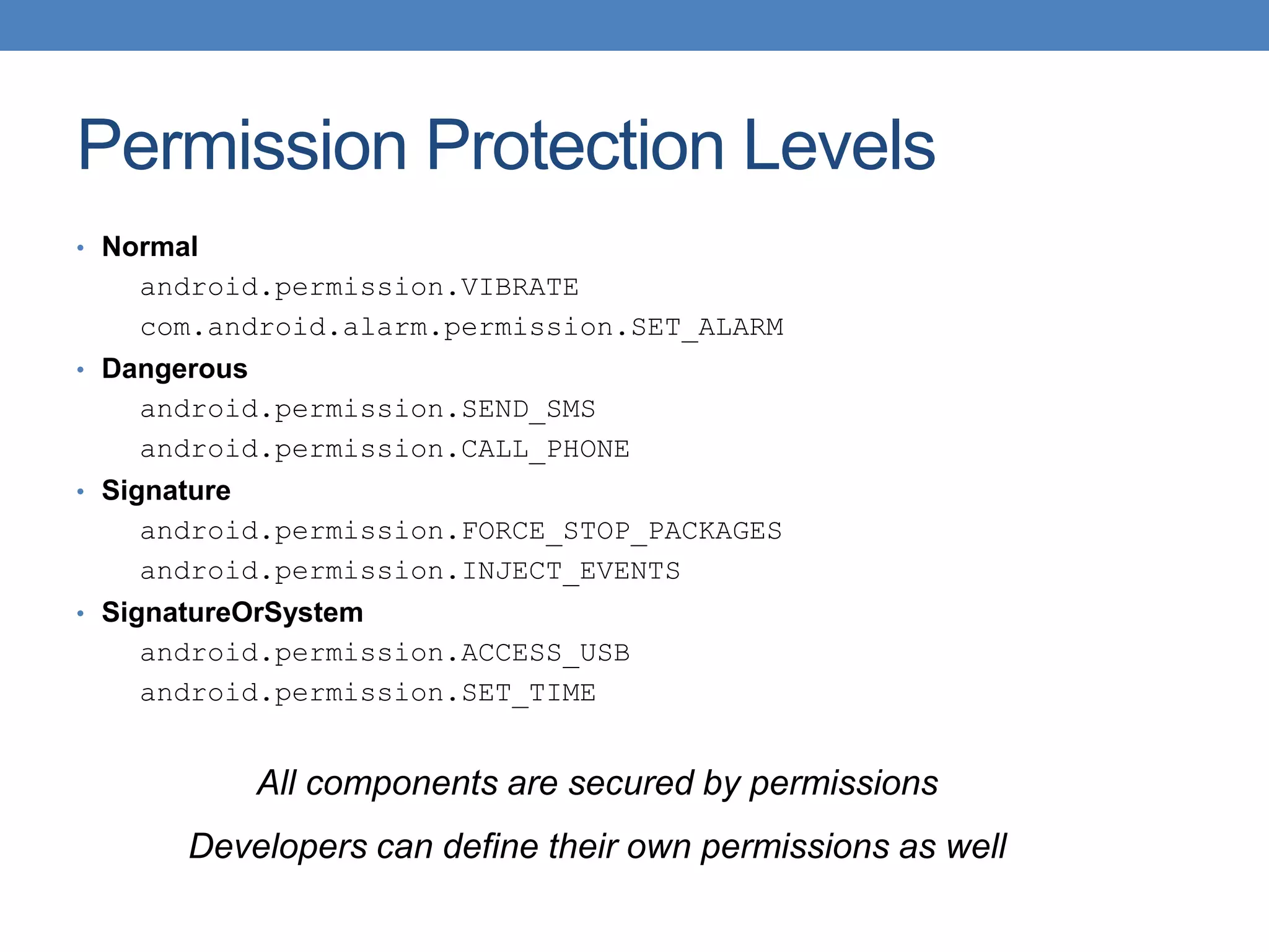 Permission Protection Levels • Normal android.permission.VIBRATE com.android.alarm.permission.SET_ALARM • Dangerous android.permission.SEND_SMS android.permission.CALL_PHONE • Signature android.permission.FORCE_STOP_PACKAGES android.permission.INJECT_EVENTS • SignatureOrSystem android.permission.ACCESS_USB android.permission.SET_TIME All components are secured by permissions Developers can define their own permissions as well 