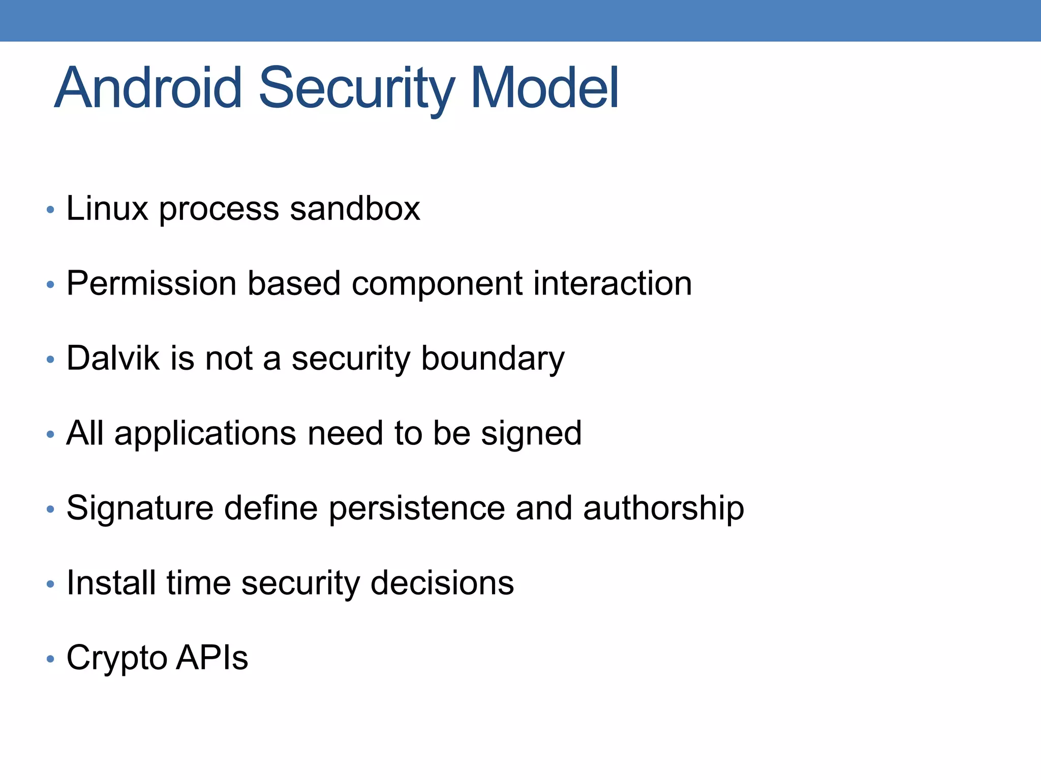 Android Security Model • Linux process sandbox • Permission based component interaction • Dalvik is not a security boundary • All applications need to be signed • Signature define persistence and authorship • Install time security decisions • Crypto APIs 