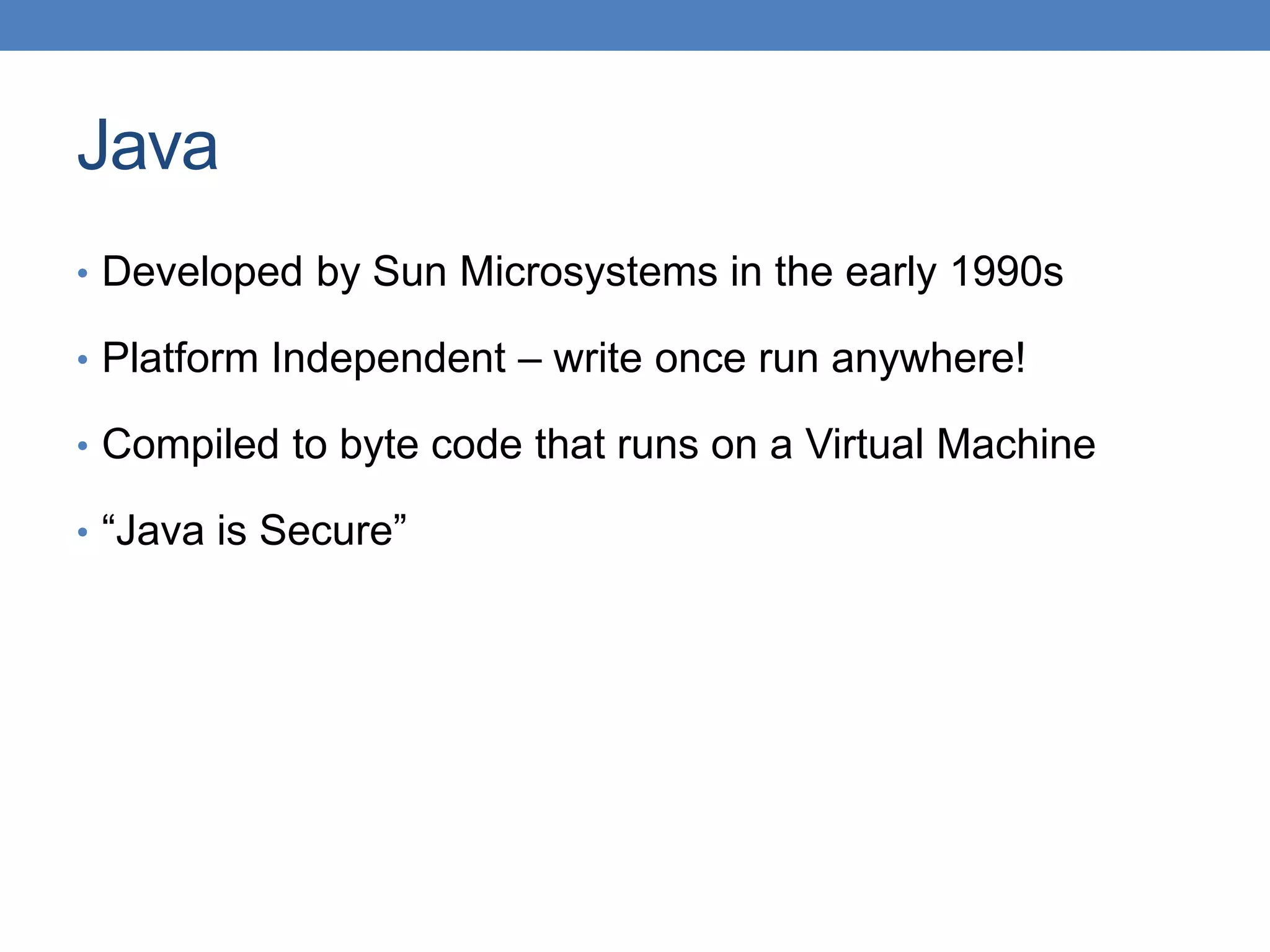 Java • Developed by Sun Microsystems in the early 1990s • Platform Independent – write once run anywhere! • Compiled to byte code that runs on a Virtual Machine • “Java is Secure” 
