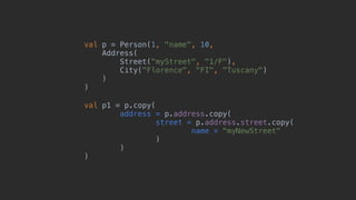 val p = Person(1, "name", 10,
Address(
Street("myStreet", "1/F"),
City("Florence", "FI", "Tuscany")
)_
)__
val p1 = p.copy(
address = p.address.copy(
street = p.address.street.copy(
name = "myNewStreet"
)1
)2
)3
 