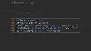 val address = p.address
val street = address.street
val newStreet = street.copy(name = "myNewStreet")
val newAddress = address.copy(street = newStreet)
val p1 = p.copy(address = newAddress)
Nested copy
val p1 = p.copy(
address = p.address.copy(
street = p.address.street.copy(
name = "myNewStreet"
)1
)2
)3
 