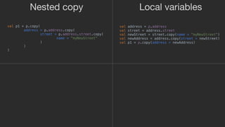 val address = p.address
val street = address.street
val newStreet = street.copy(name = "myNewStreet")
val newAddress = address.copy(street = newStreet)
val p1 = p.copy(address = newAddress)
Local variablesNested copy
val p1 = p.copy(
address = p.address.copy(
street = p.address.street.copy(
name = "myNewStreet"
)1
)2
)3
 