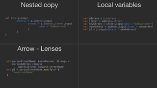 Arrow - Lenses
Nested copy Local variables
val p1 = p.copy(
address = p.address.copy(
street = p.address.street.copy(
name = "myNewStreet"
)1
)2
)3
val address = p.address
val street = address.street
val newStreet = street.copy(name = "myNewStreet")
val newAddress = address.copy(street = newStreet)
val p1 = p.copy(address = newAddress)
val personStreetName: Lens<Person, String> =
personAddress compose
addressStreet compose streetName
val p1 = personStreetName.modify(p) {
"newStreetName"
}_
 