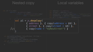 Nested copy Local variables
Arrow - Lenses
val p1 = p.copy(
address = p.address.copy(
street = p.address.street.copy(
name = "myNewStreet"
)1
)2
)3
val address = p.address
val street = address.street
val newStreet = street.copy(name = "myNewStreet")
val newAddress = address.copy(street = newStreet)
val p1 = p.copy(address = newAddress)
val personStreetName: Lens<Person, String> =
personAddress compose
addressStreet compose streetName
val p1 = personStreetName.modify(p) {
"newStreetName"
}_
val p1 = p.deepCopy(
{ address }, { copy(address = it) },
{ street }, { copy(street = it) },
{ copy(name = "myNewStreet") }
)
 