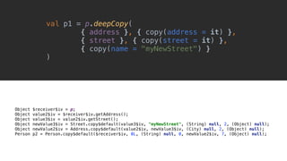 Object $receiver$iv = p;
Object value2$iv = $receiver$iv.getAddress();
Object value3$iv = value2$iv.getStreet();
Object newValue3$iv = Street.copy$default(value3$iv, "myNewStreet", (String) null, 2, (Object) null);
Object newValue2$iv = Address.copy$default(value2$iv, newValue3$iv, (City) null, 2, (Object) null);
Person p2 = Person.copy$default($receiver$iv, 0L, (String) null, 0, newValue2$iv, 7, (Object) null);
val p1 = p.deepCopy(
{ address }, { copy(address = it) },
{ street }, { copy(street = it) },
{ copy(name = "myNewStreet") }
)__
 