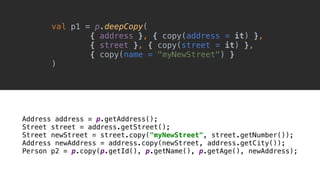 Address address = p.getAddress();
Street street = address.getStreet();
Street newStreet = street.copy("myNewStreet", street.getNumber());
Address newAddress = address.copy(newStreet, address.getCity());
Person p2 = p.copy(p.getId(), p.getName(), p.getAge(), newAddress);
val p1 = p.deepCopy(
{ address }, { copy(address = it) },
{ street }, { copy(street = it) },
{ copy(name = "myNewStreet") }
)__
 