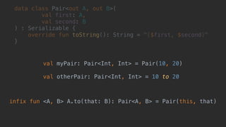 data class Pair<out A, out B>(
val first: A,
val second: B
) : Serializable {
override fun toString(): String = "($first, $second)"
}_
val myPair: Pair<Int, Int> = Pair(10, 20)
val otherPair: Pair<Int, Int> = 10 to 20
infix fun <A, B> A.to(that: B): Pair<A, B> = Pair(this, that)
 