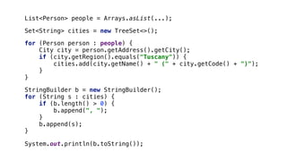 for (Person person : people) {
City city = person.getAddress().getCity();
if (city.getRegion().equals("Tuscany")) {
cities.add(city.getName() + " (" + city.getCode() + ")");
}1
}2
System.out.println(b.toString());
List<Person> people = Arrays.asList(...);
StringBuilder b = new StringBuilder();
for (String s : cities) {
if (b.length() > 0) {
b.append(", ");
}3
b.append(s);
}4
Set<String> cities = new TreeSet<>();
 