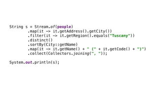 String s = Stream.of(people)
.map(it -> it.getAddress().getCity())
.filter(it -> it.getRegion().equals("Tuscany"))
.distinct()
.sortBy(City::getName)
.map(it -> it.getName() + " (" + it.getCode() + ")")
.collect(Collectors.joining(", "));
System.out.println(s);
 