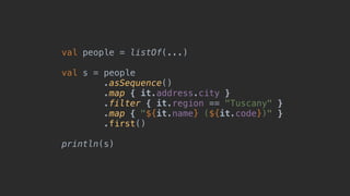 val people = listOf(...)
val s = people
.asSequence()
.map { it.address.city }
.filter { it.region == "Tuscany" }
.map { "${it.name} (${it.code})" }
.first()
println(s)
 