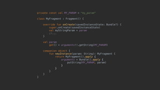 private const val MY_PARAM = "my_param"
class MyFragment : Fragment() {
override fun onCreate(savedInstanceState: Bundle?) {
super.onCreate(savedInstanceState)
val myStringParam = param
//...
}5
val param
get() = arguments!!.getString(MY_PARAM)
companion object {
fun newInstance(param: String): MyFragment {
return MyFragment().apply {
arguments = Bundle().apply {
putString(MY_PARAM, param)
}6
}7
}8
}9
}0
 