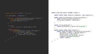 public class MyFragment extends Fragment {
public static final Companion Companion = new Companion();
public void onCreate(Bundle savedInstanceState) {
super.onCreate(savedInstanceState);
String myStringParam = getParam();
//...
}9
public String getParam() {
return getArguments().getString("my_param");
}8
public static final class Companion {
public final MyFragment newInstance(String param) {
MyFragment fragment = new MyFragment();
Bundle bundle = new Bundle();
bundle.putString("my_param", param);
fragment.setArguments(bundle);
return fragment;
}2
}3
}4
private const val MY_PARAM = "my_param"
class MyFragment : Fragment() {
override fun onCreate(savedInstanceState: Bundle?) {
super.onCreate(savedInstanceState)
val myStringParam = param
//...
}5
val param
get() = arguments!!.getString(MY_PARAM)
companion object {
fun newInstance(param: String): MyFragment {
return MyFragment().apply {
arguments = Bundle().apply {
putString(MY_PARAM, param)
}6
}7
}8
}9
}0
 