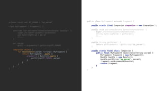 public class MyFragment extends Fragment {
public static final Companion Companion = new Companion();
public void onCreate(Bundle savedInstanceState) {
super.onCreate(savedInstanceState);
String myStringParam = getParam();
//...
}9
public String getParam() {
return getArguments().getString("my_param");
}8
public static final class Companion {
public final MyFragment newInstance(String param) {
MyFragment fragment = new MyFragment();
Bundle bundle = new Bundle();
bundle.putString("my_param", param);
fragment.setArguments(bundle);
return fragment;
}2
}3
}4
private const val MY_PARAM = "my_param"
class MyFragment : Fragment() {
override fun onCreate(savedInstanceState: Bundle?) {
super.onCreate(savedInstanceState)
val myStringParam = param
//...
}5
val param
get() = arguments!!.getString(MY_PARAM)
companion object {
fun newInstance(param: String): MyFragment {
return MyFragment().apply {
arguments = Bundle().apply {
putString(MY_PARAM, param)
}6
}7
}8
}9
}0
 