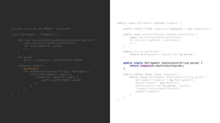 private const val MY_PARAM = "my_param"
class MyFragment : Fragment() {
override fun onCreate(savedInstanceState: Bundle?) {
super.onCreate(savedInstanceState)
val myStringParam = param
//...
}5
val param
get() = arguments!!.getString(MY_PARAM)
companion object {
@JvmStatic
fun newInstance(param: String): MyFragment {
return MyFragment().apply {
arguments = Bundle().apply {
putString(MY_PARAM, param)
}6
}7
}8
}9
}0
public class MyFragment extends Fragment {
public static final Companion Companion = new Companion();
public void onCreate(Bundle savedInstanceState) {
super.onCreate(savedInstanceState);
String myStringParam = getParam();
//...
}9
public String getParam() {
return getArguments().getString("my_param");
}8
public static MyFragment newInstance(String param) {
return Companion.newInstance(param);
}1
public static final class Companion {
public final MyFragment newInstance(String param) {
MyFragment fragment = new MyFragment();
Bundle bundle = new Bundle();
bundle.putString("my_param", param);
fragment.setArguments(bundle);
return fragment;
}2
}3
}4
 