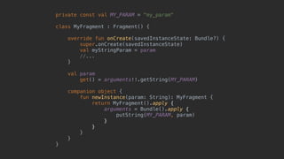 private const val MY_PARAM = "my_param"
class MyFragment : Fragment() {
override fun onCreate(savedInstanceState: Bundle?) {
super.onCreate(savedInstanceState)
val myStringParam = param
//...
}5
val param
get() = arguments!!.getString(MY_PARAM)
companion object {
fun newInstance(param: String): MyFragment {
return MyFragment().apply {
arguments = Bundle().apply {
putString(MY_PARAM, param)
}6
}7
}8
}9
}0
 