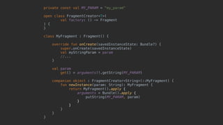 private const val MY_PARAM = "my_param"
open class FragmentCreator<T>(
val factory: () -> Fragment
) {
}1
class MyFragment : Fragment() {
override fun onCreate(savedInstanceState: Bundle?) {
super.onCreate(savedInstanceState)
val myStringParam = param
//...
}5
val param
get() = arguments!!.getString(MY_PARAM)
companion object : FragmentCreator<String>(::MyFragment) {2
fun newInstance(param: String): MyFragment {
return MyFragment().apply {
arguments = Bundle().apply {
putString(MY_PARAM, param)
}6
}7
}8
}9
}0
 