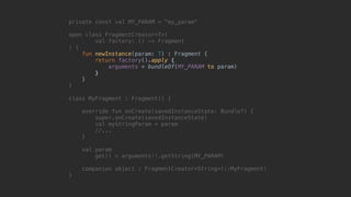 private const val MY_PARAM = "my_param"
open class FragmentCreator<T>(
val factory: () -> Fragment
) {
fun newInstance(param: T) : Fragment {
return factory().apply {
arguments = bundleOf(MY_PARAM to param)
}7
}8
}1
class MyFragment : Fragment() {
override fun onCreate(savedInstanceState: Bundle?) {
super.onCreate(savedInstanceState)
val myStringParam = param
//...
}5
val param
get() = arguments!!.getString(MY_PARAM)
companion object : FragmentCreator<String>(::MyFragment)
}0
 