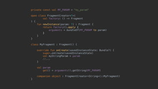 private const val MY_PARAM = "my_param"
open class FragmentCreator<T>(
val factory: () -> Fragment
) {
fun newInstance(param: T) : Fragment {
return factory().apply {
arguments = bundleOf(MY_PARAM to param)
}7
}8
}1
class MyFragment : Fragment() {
override fun onCreate(savedInstanceState: Bundle?) {
super.onCreate(savedInstanceState)
val myStringParam = param
//...
}5
val param
get() = arguments!!.getString(MY_PARAM)
companion object : FragmentCreator<String>(::MyFragment)
}0
 