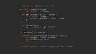 private const val MY_PARAM = "my_param"
open class FragmentCreator<T>(
val factory: () -> Fragment
) {
fun newInstance(param: T) : Fragment {
return factory().apply {
arguments = bundleOf(MY_PARAM to param)
}7
}8
val Fragment.param
get() = arguments!!.get(MY_PARAM) as T
}1
class MyFragment : Fragment() {
override fun onCreate(savedInstanceState: Bundle?) {
super.onCreate(savedInstanceState)
val myStringParam = param
//...
}5
companion object : FragmentCreator<String>(::MyFragment)
}0
 