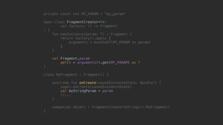 private const val MY_PARAM = "my_param"
open class FragmentCreator<T>(
val factory: () -> Fragment
) {
fun newInstance(param: T) : Fragment {
return factory().apply {
arguments = bundleOf(MY_PARAM to param)
}7
}8
val Fragment.param
get() = arguments!!.get(MY_PARAM) as T
}1
class MyFragment : Fragment() {
override fun onCreate(savedInstanceState: Bundle?) {
super.onCreate(savedInstanceState)
val myStringParam = param
//...
}5
companion object : FragmentCreator<String>(::MyFragment)
}0
 