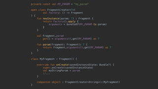 private const val MY_PARAM = "my_param"
open class FragmentCreator<T>(
val factory: () -> Fragment
) {
fun newInstance(param: T) : Fragment {
return factory().apply {
arguments = bundleOf(MY_PARAM to param)
}7
}8
val Fragment.param
get() = arguments!!.get(MY_PARAM) as T
fun param(fragment: Fragment): T {
return fragment.arguments!!.get(MY_PARAM) as T
}
}1
class MyFragment : Fragment() {
override fun onCreate(savedInstanceState: Bundle?) {
super.onCreate(savedInstanceState)
val myStringParam = param
//...
}5
companion object : FragmentCreator<String>(::MyFragment)
}0
 