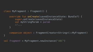 class MyFragment : Fragment() {
override fun onCreate(savedInstanceState: Bundle?) {
super.onCreate(savedInstanceState)
val myStringParam = param
//...
}5
companion object : FragmentCreator<String>(::MyFragment)
}0
val fragment = MyFragment.newInstance("ABC")
 